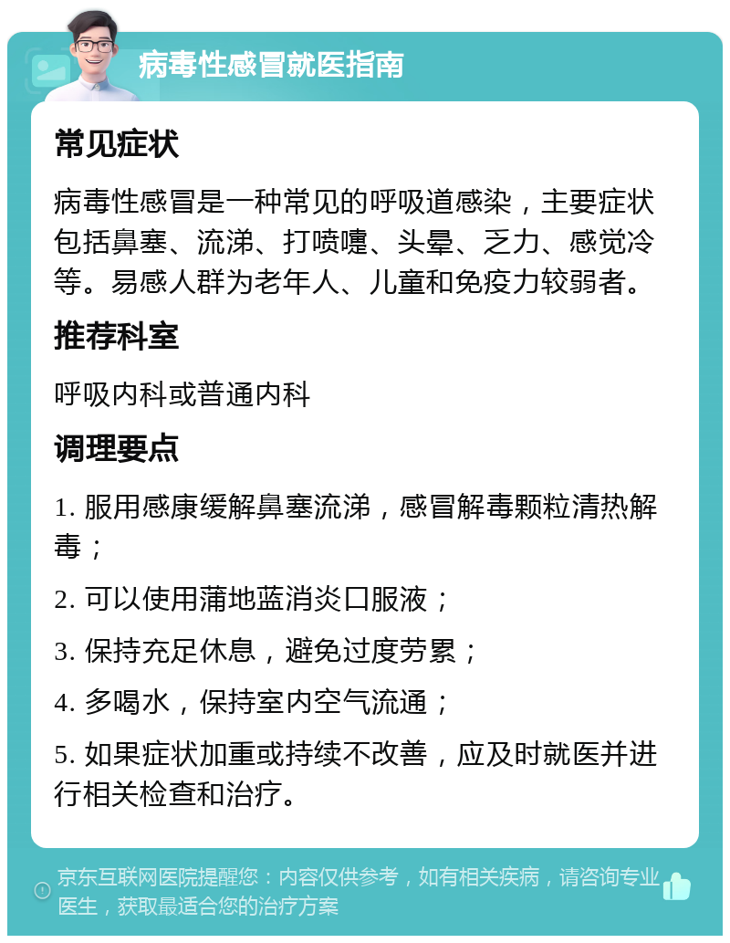 病毒性感冒就医指南 常见症状 病毒性感冒是一种常见的呼吸道感染，主要症状包括鼻塞、流涕、打喷嚏、头晕、乏力、感觉冷等。易感人群为老年人、儿童和免疫力较弱者。 推荐科室 呼吸内科或普通内科 调理要点 1. 服用感康缓解鼻塞流涕，感冒解毒颗粒清热解毒； 2. 可以使用蒲地蓝消炎口服液； 3. 保持充足休息，避免过度劳累； 4. 多喝水，保持室内空气流通； 5. 如果症状加重或持续不改善，应及时就医并进行相关检查和治疗。