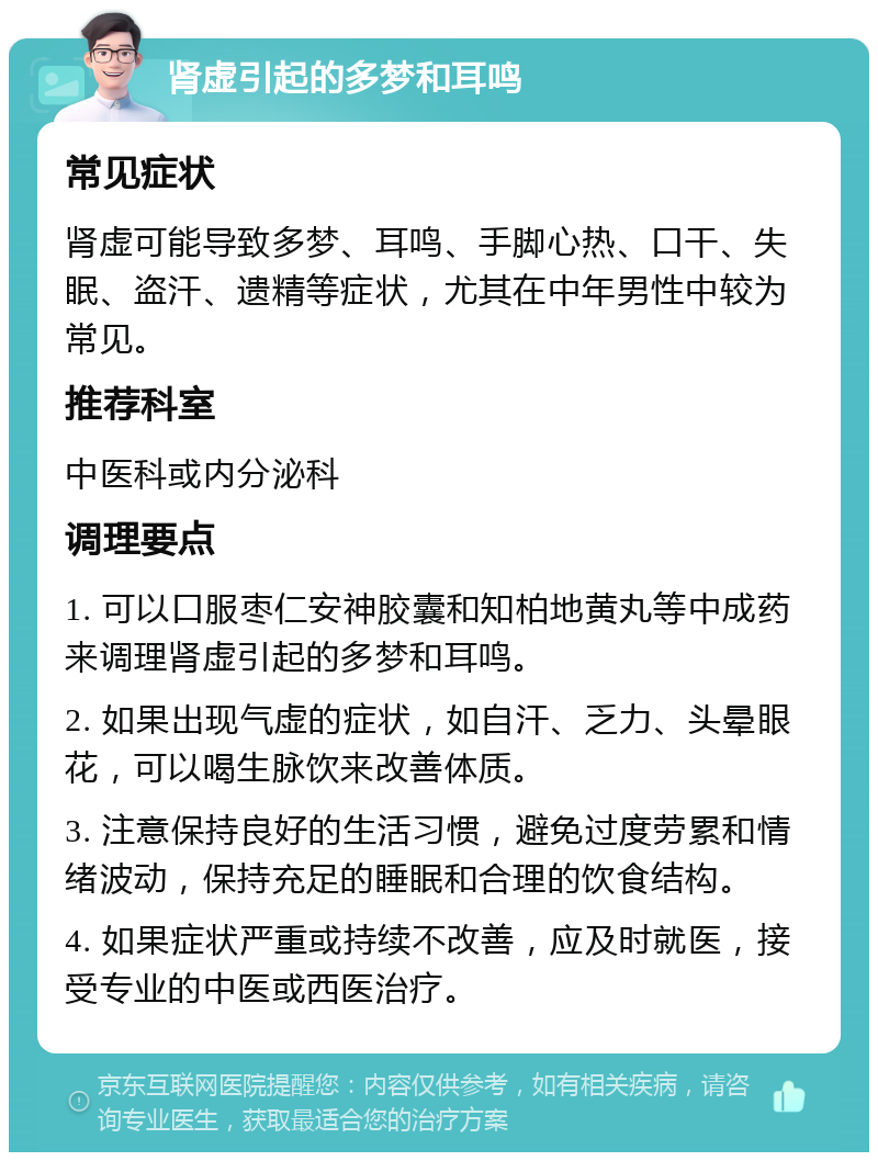 肾虚引起的多梦和耳鸣 常见症状 肾虚可能导致多梦、耳鸣、手脚心热、口干、失眠、盗汗、遗精等症状，尤其在中年男性中较为常见。 推荐科室 中医科或内分泌科 调理要点 1. 可以口服枣仁安神胶囊和知柏地黄丸等中成药来调理肾虚引起的多梦和耳鸣。 2. 如果出现气虚的症状，如自汗、乏力、头晕眼花，可以喝生脉饮来改善体质。 3. 注意保持良好的生活习惯，避免过度劳累和情绪波动，保持充足的睡眠和合理的饮食结构。 4. 如果症状严重或持续不改善，应及时就医，接受专业的中医或西医治疗。