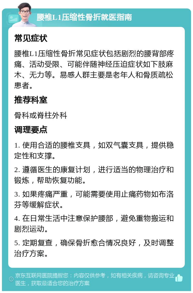 腰椎L1压缩性骨折就医指南 常见症状 腰椎L1压缩性骨折常见症状包括剧烈的腰背部疼痛、活动受限、可能伴随神经压迫症状如下肢麻木、无力等。易感人群主要是老年人和骨质疏松患者。 推荐科室 骨科或脊柱外科 调理要点 1. 使用合适的腰椎支具，如双气囊支具，提供稳定性和支撑。 2. 遵循医生的康复计划，进行适当的物理治疗和锻炼，帮助恢复功能。 3. 如果疼痛严重，可能需要使用止痛药物如布洛芬等缓解症状。 4. 在日常生活中注意保护腰部，避免重物搬运和剧烈运动。 5. 定期复查，确保骨折愈合情况良好，及时调整治疗方案。