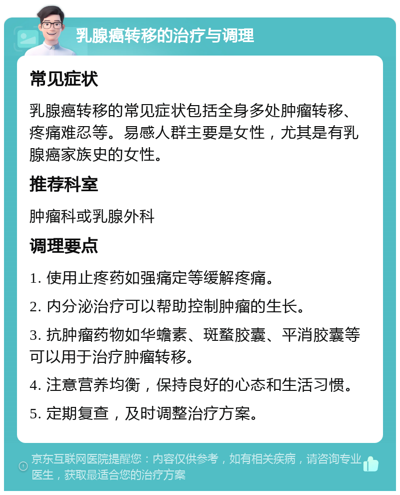 乳腺癌转移的治疗与调理 常见症状 乳腺癌转移的常见症状包括全身多处肿瘤转移、疼痛难忍等。易感人群主要是女性，尤其是有乳腺癌家族史的女性。 推荐科室 肿瘤科或乳腺外科 调理要点 1. 使用止疼药如强痛定等缓解疼痛。 2. 内分泌治疗可以帮助控制肿瘤的生长。 3. 抗肿瘤药物如华蟾素、斑蝥胶囊、平消胶囊等可以用于治疗肿瘤转移。 4. 注意营养均衡，保持良好的心态和生活习惯。 5. 定期复查，及时调整治疗方案。