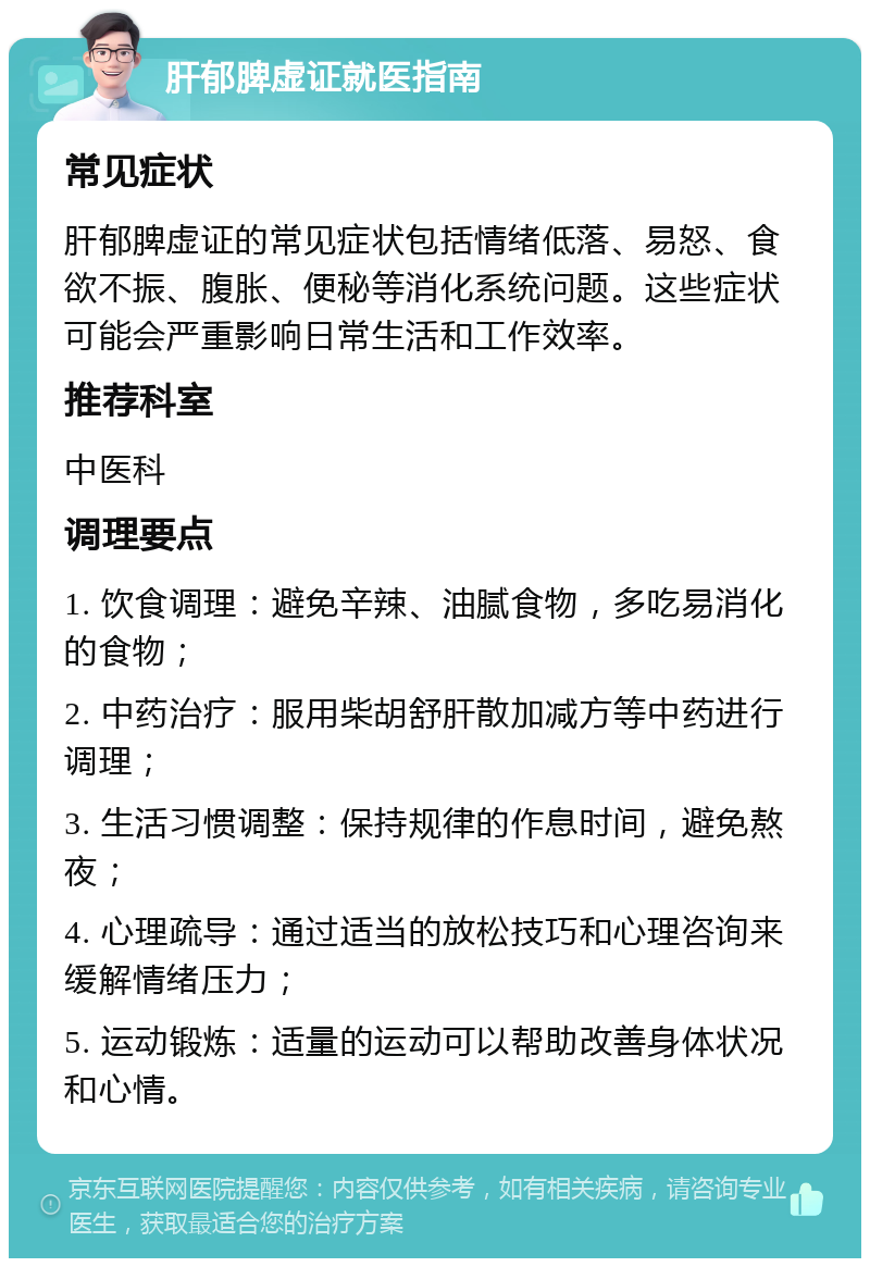 肝郁脾虚证就医指南 常见症状 肝郁脾虚证的常见症状包括情绪低落、易怒、食欲不振、腹胀、便秘等消化系统问题。这些症状可能会严重影响日常生活和工作效率。 推荐科室 中医科 调理要点 1. 饮食调理：避免辛辣、油腻食物，多吃易消化的食物； 2. 中药治疗：服用柴胡舒肝散加减方等中药进行调理； 3. 生活习惯调整：保持规律的作息时间，避免熬夜； 4. 心理疏导：通过适当的放松技巧和心理咨询来缓解情绪压力； 5. 运动锻炼：适量的运动可以帮助改善身体状况和心情。