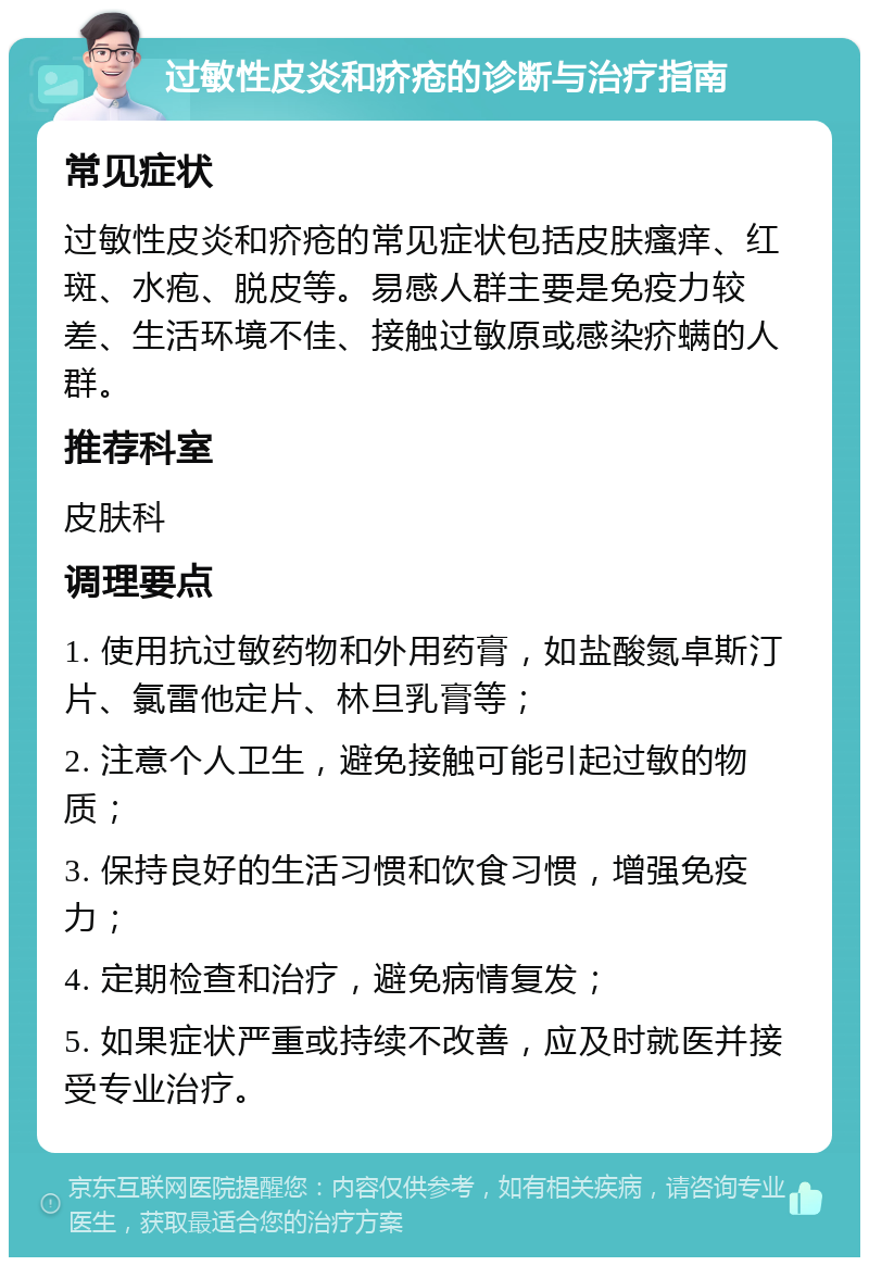 过敏性皮炎和疥疮的诊断与治疗指南 常见症状 过敏性皮炎和疥疮的常见症状包括皮肤瘙痒、红斑、水疱、脱皮等。易感人群主要是免疫力较差、生活环境不佳、接触过敏原或感染疥螨的人群。 推荐科室 皮肤科 调理要点 1. 使用抗过敏药物和外用药膏，如盐酸氮卓斯汀片、氯雷他定片、林旦乳膏等； 2. 注意个人卫生，避免接触可能引起过敏的物质； 3. 保持良好的生活习惯和饮食习惯，增强免疫力； 4. 定期检查和治疗，避免病情复发； 5. 如果症状严重或持续不改善，应及时就医并接受专业治疗。