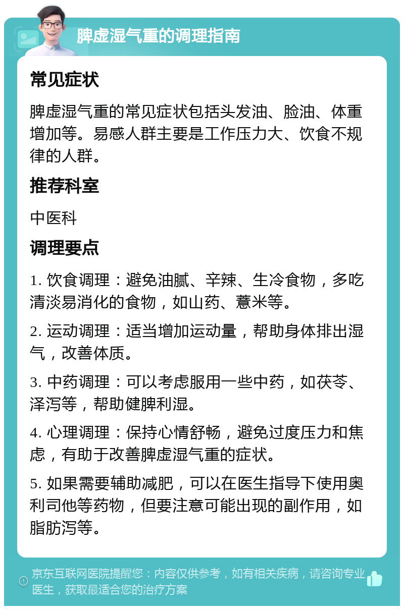 脾虚湿气重的调理指南 常见症状 脾虚湿气重的常见症状包括头发油、脸油、体重增加等。易感人群主要是工作压力大、饮食不规律的人群。 推荐科室 中医科 调理要点 1. 饮食调理：避免油腻、辛辣、生冷食物，多吃清淡易消化的食物，如山药、薏米等。 2. 运动调理：适当增加运动量，帮助身体排出湿气，改善体质。 3. 中药调理：可以考虑服用一些中药，如茯苓、泽泻等，帮助健脾利湿。 4. 心理调理：保持心情舒畅，避免过度压力和焦虑，有助于改善脾虚湿气重的症状。 5. 如果需要辅助减肥，可以在医生指导下使用奥利司他等药物，但要注意可能出现的副作用，如脂肪泻等。