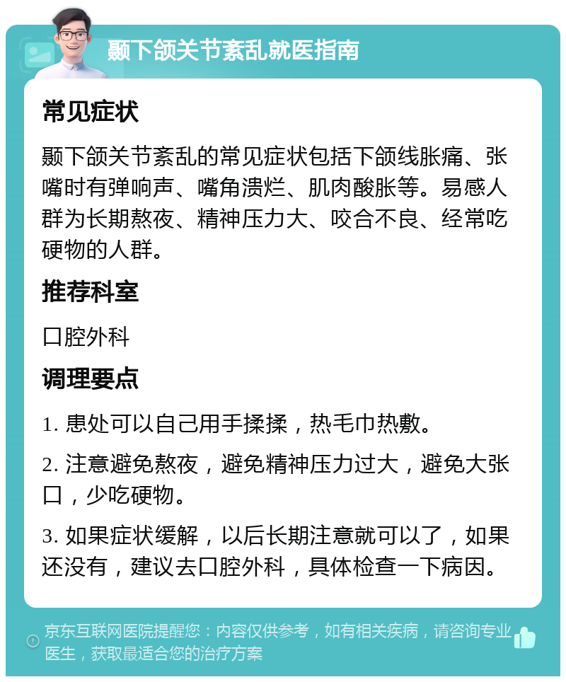 颞下颌关节紊乱就医指南 常见症状 颞下颌关节紊乱的常见症状包括下颌线胀痛、张嘴时有弹响声、嘴角溃烂、肌肉酸胀等。易感人群为长期熬夜、精神压力大、咬合不良、经常吃硬物的人群。 推荐科室 口腔外科 调理要点 1. 患处可以自己用手揉揉，热毛巾热敷。 2. 注意避免熬夜，避免精神压力过大，避免大张口，少吃硬物。 3. 如果症状缓解，以后长期注意就可以了，如果还没有，建议去口腔外科，具体检查一下病因。