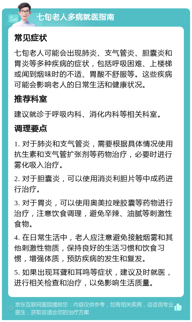 七旬老人多病就医指南 常见症状 七旬老人可能会出现肺炎、支气管炎、胆囊炎和胃炎等多种疾病的症状，包括呼吸困难、上楼梯或闻到烟味时的不适、胃酸不舒服等。这些疾病可能会影响老人的日常生活和健康状况。 推荐科室 建议就诊于呼吸内科、消化内科等相关科室。 调理要点 1. 对于肺炎和支气管炎，需要根据具体情况使用抗生素和支气管扩张剂等药物治疗，必要时进行雾化吸入治疗。 2. 对于胆囊炎，可以使用消炎利胆片等中成药进行治疗。 3. 对于胃炎，可以使用奥美拉唑胶囊等药物进行治疗，注意饮食调理，避免辛辣、油腻等刺激性食物。 4. 在日常生活中，老人应注意避免接触烟雾和其他刺激性物质，保持良好的生活习惯和饮食习惯，增强体质，预防疾病的发生和复发。 5. 如果出现耳聋和耳鸣等症状，建议及时就医，进行相关检查和治疗，以免影响生活质量。