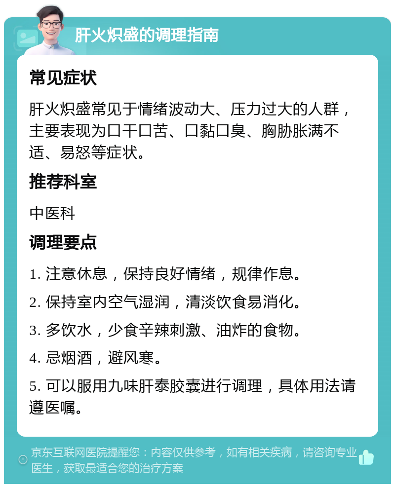 肝火炽盛的调理指南 常见症状 肝火炽盛常见于情绪波动大、压力过大的人群，主要表现为口干口苦、口黏口臭、胸胁胀满不适、易怒等症状。 推荐科室 中医科 调理要点 1. 注意休息，保持良好情绪，规律作息。 2. 保持室内空气湿润，清淡饮食易消化。 3. 多饮水，少食辛辣刺激、油炸的食物。 4. 忌烟酒，避风寒。 5. 可以服用九味肝泰胶囊进行调理，具体用法请遵医嘱。