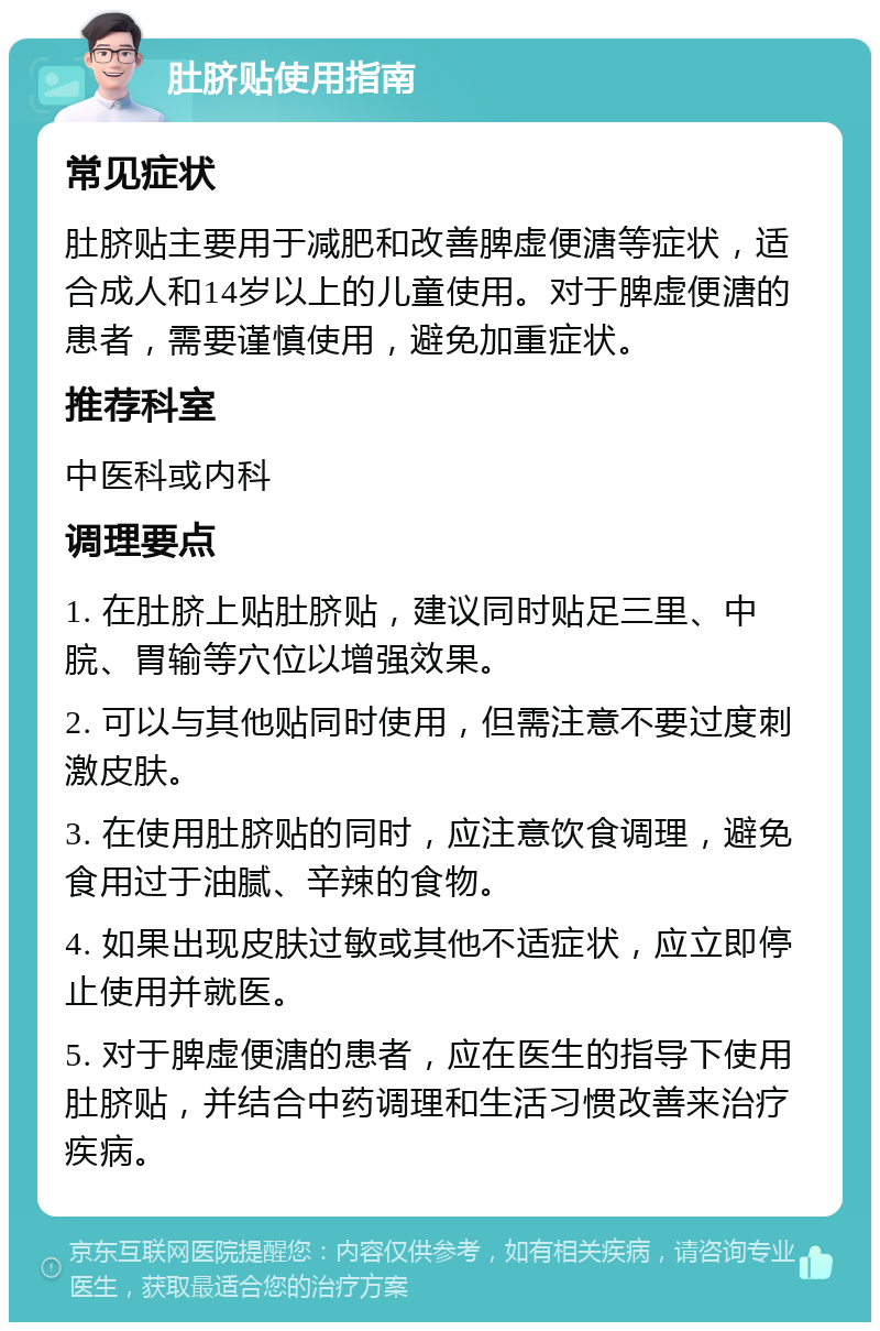 肚脐贴使用指南 常见症状 肚脐贴主要用于减肥和改善脾虚便溏等症状，适合成人和14岁以上的儿童使用。对于脾虚便溏的患者，需要谨慎使用，避免加重症状。 推荐科室 中医科或内科 调理要点 1. 在肚脐上贴肚脐贴，建议同时贴足三里、中脘、胃输等穴位以增强效果。 2. 可以与其他贴同时使用，但需注意不要过度刺激皮肤。 3. 在使用肚脐贴的同时，应注意饮食调理，避免食用过于油腻、辛辣的食物。 4. 如果出现皮肤过敏或其他不适症状，应立即停止使用并就医。 5. 对于脾虚便溏的患者，应在医生的指导下使用肚脐贴，并结合中药调理和生活习惯改善来治疗疾病。