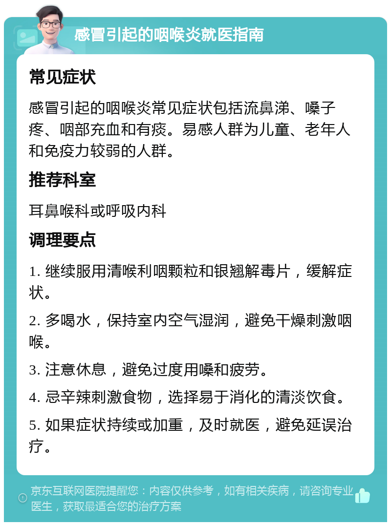 感冒引起的咽喉炎就医指南 常见症状 感冒引起的咽喉炎常见症状包括流鼻涕、嗓子疼、咽部充血和有痰。易感人群为儿童、老年人和免疫力较弱的人群。 推荐科室 耳鼻喉科或呼吸内科 调理要点 1. 继续服用清喉利咽颗粒和银翘解毒片，缓解症状。 2. 多喝水，保持室内空气湿润，避免干燥刺激咽喉。 3. 注意休息，避免过度用嗓和疲劳。 4. 忌辛辣刺激食物，选择易于消化的清淡饮食。 5. 如果症状持续或加重，及时就医，避免延误治疗。