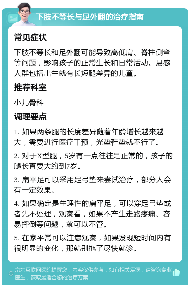 下肢不等长与足外翻的治疗指南 常见症状 下肢不等长和足外翻可能导致高低肩、脊柱侧弯等问题，影响孩子的正常生长和日常活动。易感人群包括出生就有长短腿差异的儿童。 推荐科室 小儿骨科 调理要点 1. 如果两条腿的长度差异随着年龄增长越来越大，需要进行医疗干预，光垫鞋垫就不行了。 2. 对于X型腿，5岁有一点往往是正常的，孩子的腿长直要大约到7岁。 3. 扁平足可以采用足弓垫来尝试治疗，部分人会有一定效果。 4. 如果确定是生理性的扁平足，可以穿足弓垫或者先不处理，观察看，如果不产生走路疼痛、容易摔倒等问题，就可以不管。 5. 在家平常可以注意观察，如果发现短时间内有很明显的变化，那就别拖了尽快就诊。