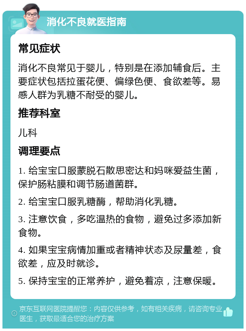 消化不良就医指南 常见症状 消化不良常见于婴儿，特别是在添加辅食后。主要症状包括拉蛋花便、偏绿色便、食欲差等。易感人群为乳糖不耐受的婴儿。 推荐科室 儿科 调理要点 1. 给宝宝口服蒙脱石散思密达和妈咪爱益生菌，保护肠粘膜和调节肠道菌群。 2. 给宝宝口服乳糖酶，帮助消化乳糖。 3. 注意饮食，多吃温热的食物，避免过多添加新食物。 4. 如果宝宝病情加重或者精神状态及尿量差，食欲差，应及时就诊。 5. 保持宝宝的正常养护，避免着凉，注意保暖。