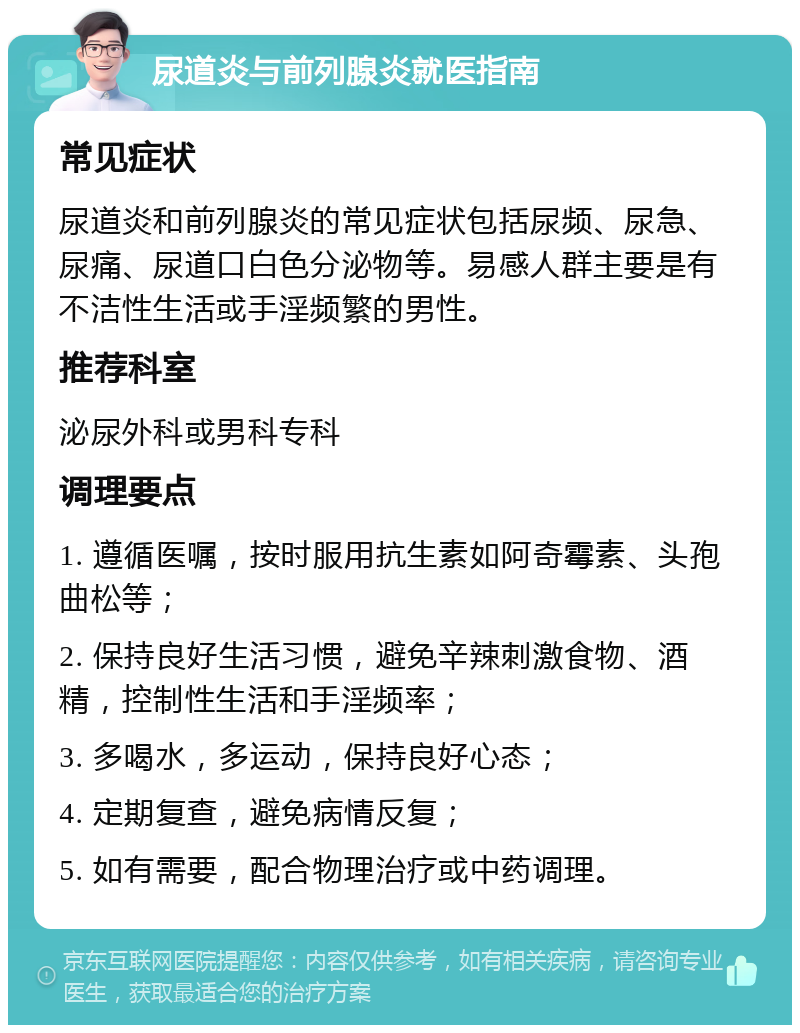 尿道炎与前列腺炎就医指南 常见症状 尿道炎和前列腺炎的常见症状包括尿频、尿急、尿痛、尿道口白色分泌物等。易感人群主要是有不洁性生活或手淫频繁的男性。 推荐科室 泌尿外科或男科专科 调理要点 1. 遵循医嘱，按时服用抗生素如阿奇霉素、头孢曲松等； 2. 保持良好生活习惯，避免辛辣刺激食物、酒精，控制性生活和手淫频率； 3. 多喝水，多运动，保持良好心态； 4. 定期复查，避免病情反复； 5. 如有需要，配合物理治疗或中药调理。