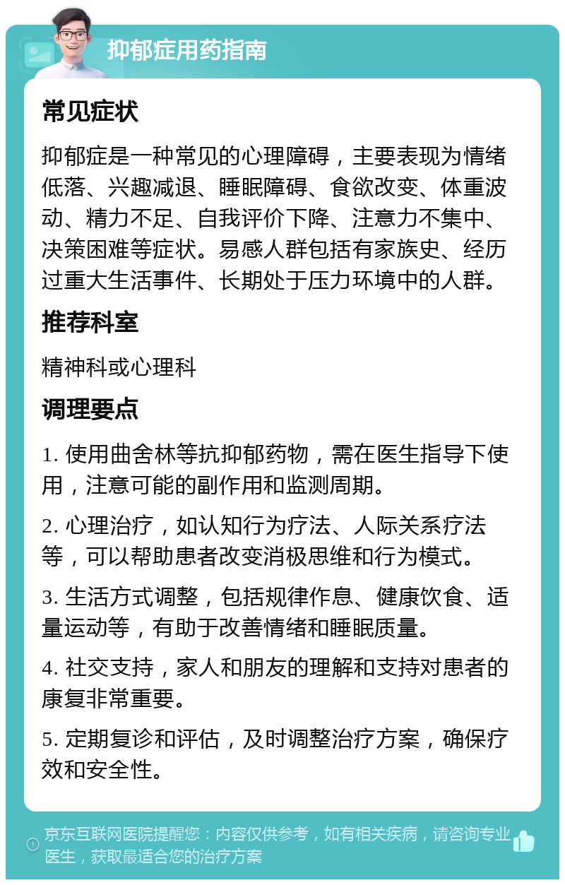 抑郁症用药指南 常见症状 抑郁症是一种常见的心理障碍，主要表现为情绪低落、兴趣减退、睡眠障碍、食欲改变、体重波动、精力不足、自我评价下降、注意力不集中、决策困难等症状。易感人群包括有家族史、经历过重大生活事件、长期处于压力环境中的人群。 推荐科室 精神科或心理科 调理要点 1. 使用曲舍林等抗抑郁药物，需在医生指导下使用，注意可能的副作用和监测周期。 2. 心理治疗，如认知行为疗法、人际关系疗法等，可以帮助患者改变消极思维和行为模式。 3. 生活方式调整，包括规律作息、健康饮食、适量运动等，有助于改善情绪和睡眠质量。 4. 社交支持，家人和朋友的理解和支持对患者的康复非常重要。 5. 定期复诊和评估，及时调整治疗方案，确保疗效和安全性。