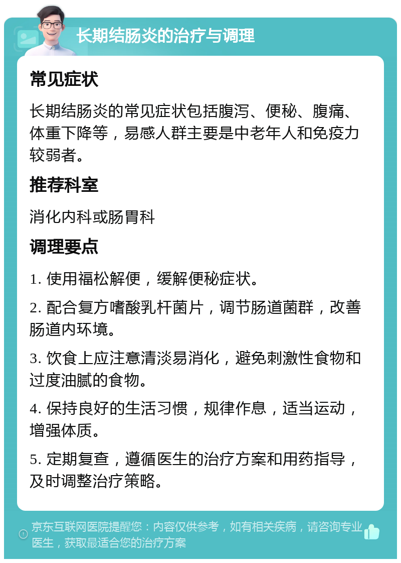 长期结肠炎的治疗与调理 常见症状 长期结肠炎的常见症状包括腹泻、便秘、腹痛、体重下降等，易感人群主要是中老年人和免疫力较弱者。 推荐科室 消化内科或肠胃科 调理要点 1. 使用福松解便，缓解便秘症状。 2. 配合复方嗜酸乳杆菌片，调节肠道菌群，改善肠道内环境。 3. 饮食上应注意清淡易消化，避免刺激性食物和过度油腻的食物。 4. 保持良好的生活习惯，规律作息，适当运动，增强体质。 5. 定期复查，遵循医生的治疗方案和用药指导，及时调整治疗策略。