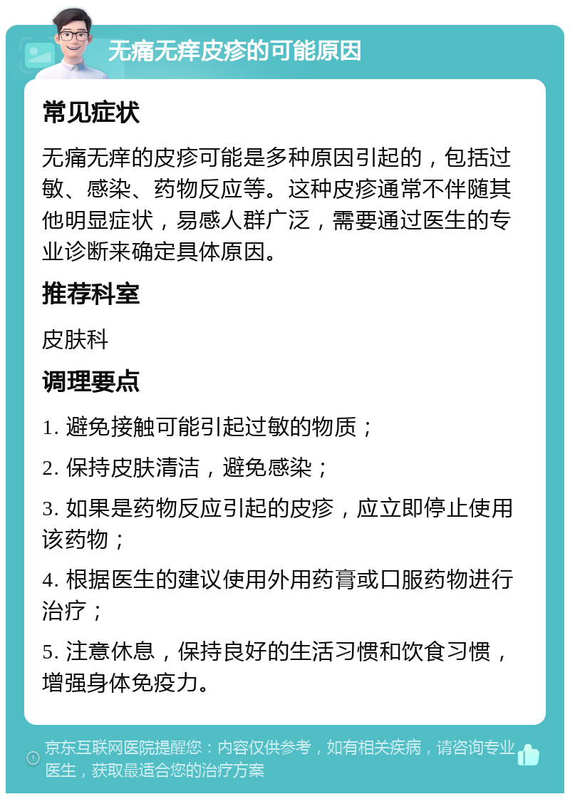 无痛无痒皮疹的可能原因 常见症状 无痛无痒的皮疹可能是多种原因引起的，包括过敏、感染、药物反应等。这种皮疹通常不伴随其他明显症状，易感人群广泛，需要通过医生的专业诊断来确定具体原因。 推荐科室 皮肤科 调理要点 1. 避免接触可能引起过敏的物质； 2. 保持皮肤清洁，避免感染； 3. 如果是药物反应引起的皮疹，应立即停止使用该药物； 4. 根据医生的建议使用外用药膏或口服药物进行治疗； 5. 注意休息，保持良好的生活习惯和饮食习惯，增强身体免疫力。