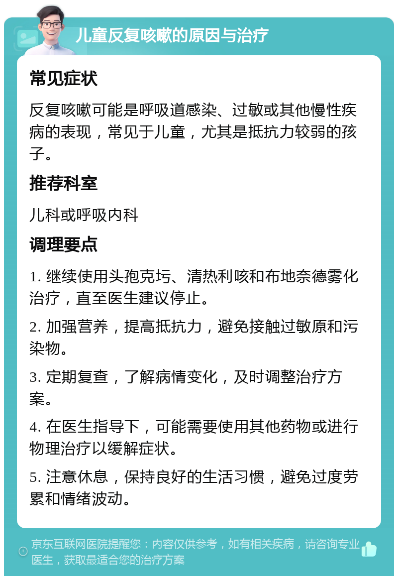 儿童反复咳嗽的原因与治疗 常见症状 反复咳嗽可能是呼吸道感染、过敏或其他慢性疾病的表现，常见于儿童，尤其是抵抗力较弱的孩子。 推荐科室 儿科或呼吸内科 调理要点 1. 继续使用头孢克圬、清热利咳和布地奈德雾化治疗，直至医生建议停止。 2. 加强营养，提高抵抗力，避免接触过敏原和污染物。 3. 定期复查，了解病情变化，及时调整治疗方案。 4. 在医生指导下，可能需要使用其他药物或进行物理治疗以缓解症状。 5. 注意休息，保持良好的生活习惯，避免过度劳累和情绪波动。