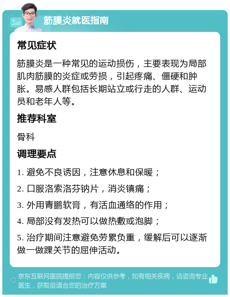 筋膜炎就医指南 常见症状 筋膜炎是一种常见的运动损伤，主要表现为局部肌肉筋膜的炎症或劳损，引起疼痛、僵硬和肿胀。易感人群包括长期站立或行走的人群、运动员和老年人等。 推荐科室 骨科 调理要点 1. 避免不良诱因，注意休息和保暖； 2. 口服洛索洛芬钠片，消炎镇痛； 3. 外用青鹏软膏，有活血通络的作用； 4. 局部没有发热可以做热敷或泡脚； 5. 治疗期间注意避免劳累负重，缓解后可以逐渐做一做踝关节的屈伸活动。