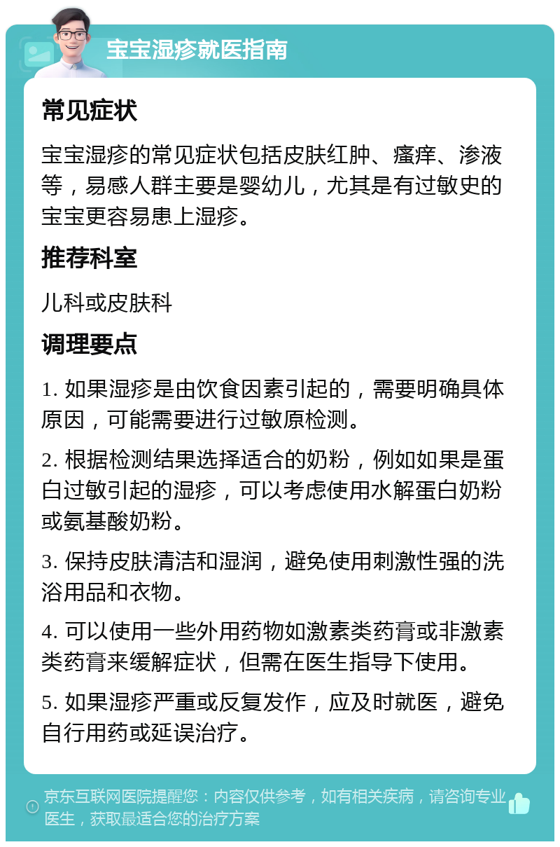 宝宝湿疹就医指南 常见症状 宝宝湿疹的常见症状包括皮肤红肿、瘙痒、渗液等，易感人群主要是婴幼儿，尤其是有过敏史的宝宝更容易患上湿疹。 推荐科室 儿科或皮肤科 调理要点 1. 如果湿疹是由饮食因素引起的，需要明确具体原因，可能需要进行过敏原检测。 2. 根据检测结果选择适合的奶粉，例如如果是蛋白过敏引起的湿疹，可以考虑使用水解蛋白奶粉或氨基酸奶粉。 3. 保持皮肤清洁和湿润，避免使用刺激性强的洗浴用品和衣物。 4. 可以使用一些外用药物如激素类药膏或非激素类药膏来缓解症状，但需在医生指导下使用。 5. 如果湿疹严重或反复发作，应及时就医，避免自行用药或延误治疗。