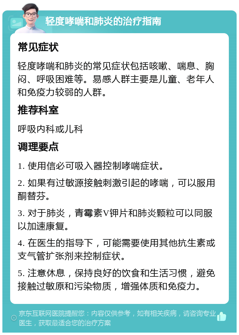 轻度哮喘和肺炎的治疗指南 常见症状 轻度哮喘和肺炎的常见症状包括咳嗽、喘息、胸闷、呼吸困难等。易感人群主要是儿童、老年人和免疫力较弱的人群。 推荐科室 呼吸内科或儿科 调理要点 1. 使用信必可吸入器控制哮喘症状。 2. 如果有过敏源接触刺激引起的哮喘，可以服用酮替芬。 3. 对于肺炎，青霉素V钾片和肺炎颗粒可以同服以加速康复。 4. 在医生的指导下，可能需要使用其他抗生素或支气管扩张剂来控制症状。 5. 注意休息，保持良好的饮食和生活习惯，避免接触过敏原和污染物质，增强体质和免疫力。