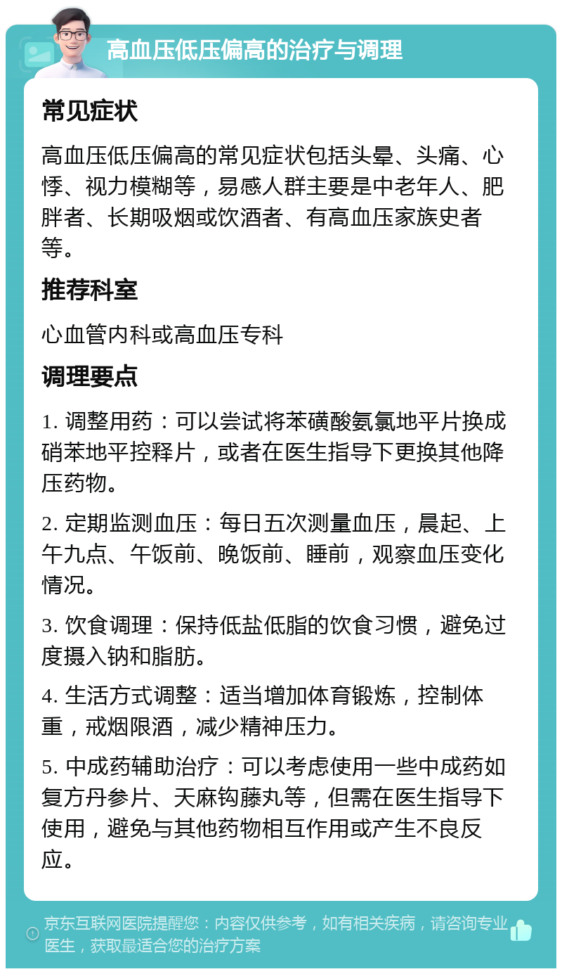 高血压低压偏高的治疗与调理 常见症状 高血压低压偏高的常见症状包括头晕、头痛、心悸、视力模糊等，易感人群主要是中老年人、肥胖者、长期吸烟或饮酒者、有高血压家族史者等。 推荐科室 心血管内科或高血压专科 调理要点 1. 调整用药：可以尝试将苯磺酸氨氯地平片换成硝苯地平控释片，或者在医生指导下更换其他降压药物。 2. 定期监测血压：每日五次测量血压，晨起、上午九点、午饭前、晚饭前、睡前，观察血压变化情况。 3. 饮食调理：保持低盐低脂的饮食习惯，避免过度摄入钠和脂肪。 4. 生活方式调整：适当增加体育锻炼，控制体重，戒烟限酒，减少精神压力。 5. 中成药辅助治疗：可以考虑使用一些中成药如复方丹参片、天麻钩藤丸等，但需在医生指导下使用，避免与其他药物相互作用或产生不良反应。