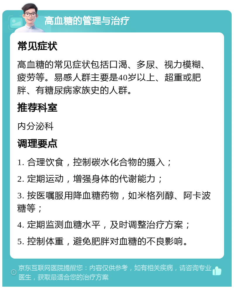 高血糖的管理与治疗 常见症状 高血糖的常见症状包括口渴、多尿、视力模糊、疲劳等。易感人群主要是40岁以上、超重或肥胖、有糖尿病家族史的人群。 推荐科室 内分泌科 调理要点 1. 合理饮食，控制碳水化合物的摄入； 2. 定期运动，增强身体的代谢能力； 3. 按医嘱服用降血糖药物，如米格列醇、阿卡波糖等； 4. 定期监测血糖水平，及时调整治疗方案； 5. 控制体重，避免肥胖对血糖的不良影响。