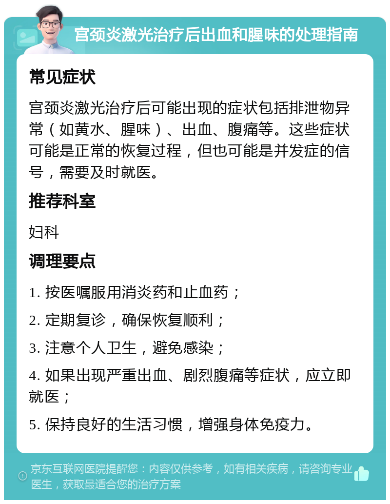 宫颈炎激光治疗后出血和腥味的处理指南 常见症状 宫颈炎激光治疗后可能出现的症状包括排泄物异常（如黄水、腥味）、出血、腹痛等。这些症状可能是正常的恢复过程，但也可能是并发症的信号，需要及时就医。 推荐科室 妇科 调理要点 1. 按医嘱服用消炎药和止血药； 2. 定期复诊，确保恢复顺利； 3. 注意个人卫生，避免感染； 4. 如果出现严重出血、剧烈腹痛等症状，应立即就医； 5. 保持良好的生活习惯，增强身体免疫力。