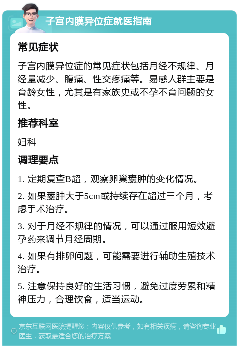 子宫内膜异位症就医指南 常见症状 子宫内膜异位症的常见症状包括月经不规律、月经量减少、腹痛、性交疼痛等。易感人群主要是育龄女性，尤其是有家族史或不孕不育问题的女性。 推荐科室 妇科 调理要点 1. 定期复查B超，观察卵巢囊肿的变化情况。 2. 如果囊肿大于5cm或持续存在超过三个月，考虑手术治疗。 3. 对于月经不规律的情况，可以通过服用短效避孕药来调节月经周期。 4. 如果有排卵问题，可能需要进行辅助生殖技术治疗。 5. 注意保持良好的生活习惯，避免过度劳累和精神压力，合理饮食，适当运动。