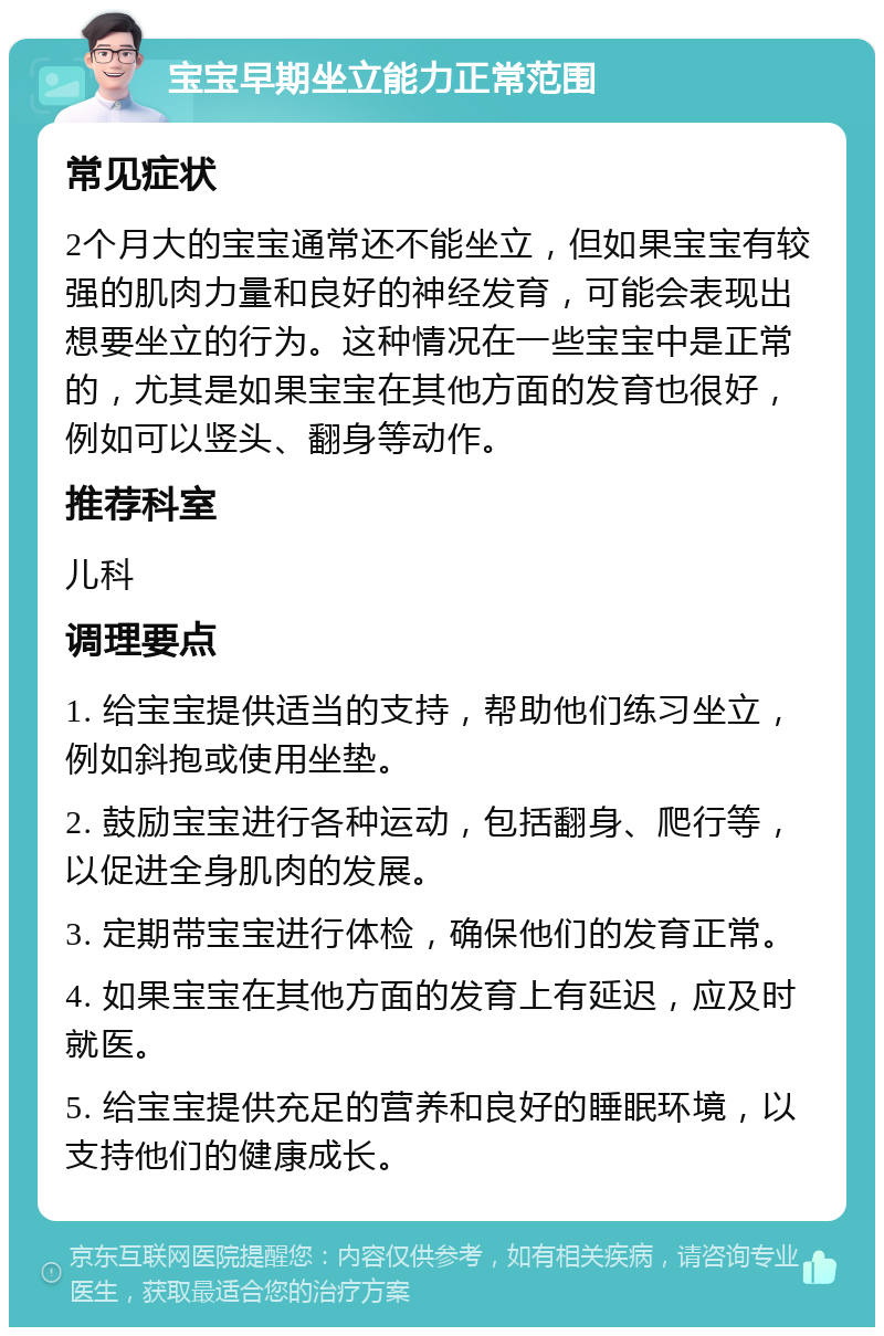 宝宝早期坐立能力正常范围 常见症状 2个月大的宝宝通常还不能坐立，但如果宝宝有较强的肌肉力量和良好的神经发育，可能会表现出想要坐立的行为。这种情况在一些宝宝中是正常的，尤其是如果宝宝在其他方面的发育也很好，例如可以竖头、翻身等动作。 推荐科室 儿科 调理要点 1. 给宝宝提供适当的支持，帮助他们练习坐立，例如斜抱或使用坐垫。 2. 鼓励宝宝进行各种运动，包括翻身、爬行等，以促进全身肌肉的发展。 3. 定期带宝宝进行体检，确保他们的发育正常。 4. 如果宝宝在其他方面的发育上有延迟，应及时就医。 5. 给宝宝提供充足的营养和良好的睡眠环境，以支持他们的健康成长。