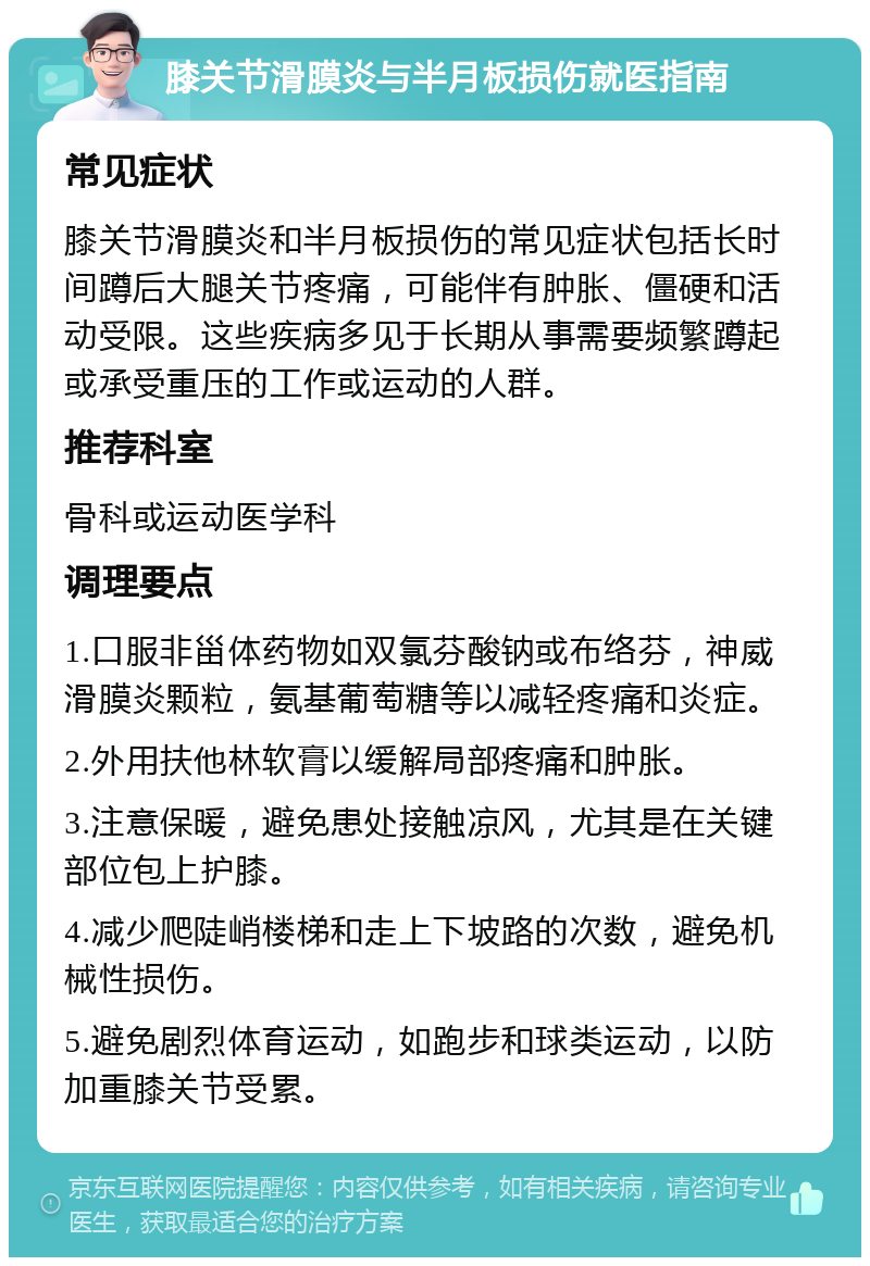 膝关节滑膜炎与半月板损伤就医指南 常见症状 膝关节滑膜炎和半月板损伤的常见症状包括长时间蹲后大腿关节疼痛，可能伴有肿胀、僵硬和活动受限。这些疾病多见于长期从事需要频繁蹲起或承受重压的工作或运动的人群。 推荐科室 骨科或运动医学科 调理要点 1.口服非甾体药物如双氯芬酸钠或布络芬，神威滑膜炎颗粒，氨基葡萄糖等以减轻疼痛和炎症。 2.外用扶他林软膏以缓解局部疼痛和肿胀。 3.注意保暖，避免患处接触凉风，尤其是在关键部位包上护膝。 4.减少爬陡峭楼梯和走上下坡路的次数，避免机械性损伤。 5.避免剧烈体育运动，如跑步和球类运动，以防加重膝关节受累。