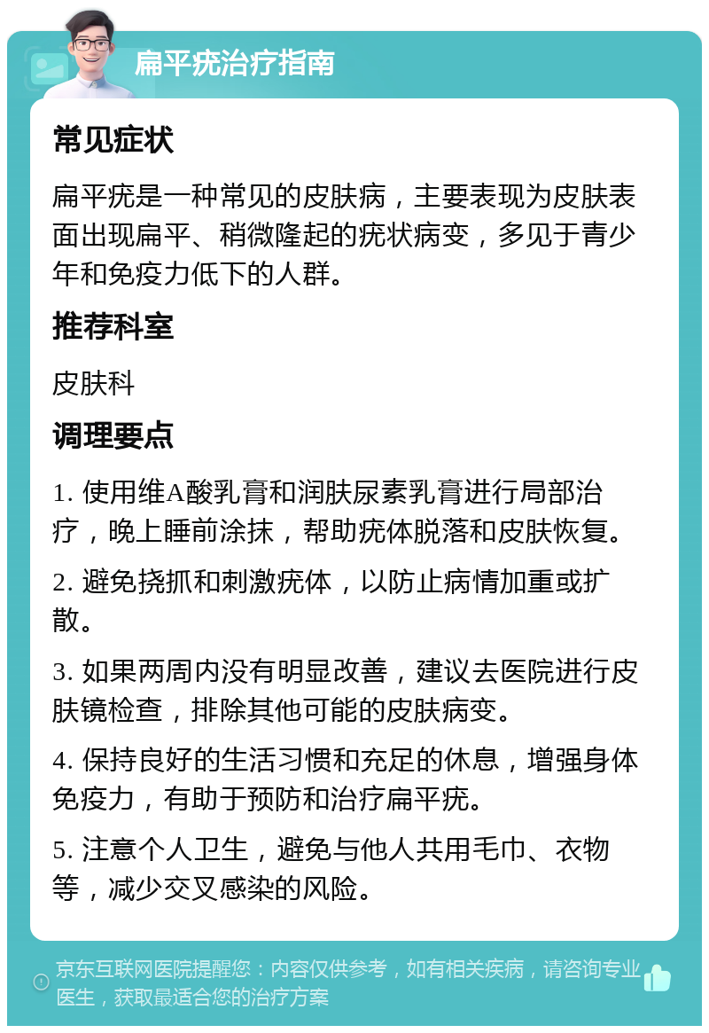 扁平疣治疗指南 常见症状 扁平疣是一种常见的皮肤病，主要表现为皮肤表面出现扁平、稍微隆起的疣状病变，多见于青少年和免疫力低下的人群。 推荐科室 皮肤科 调理要点 1. 使用维A酸乳膏和润肤尿素乳膏进行局部治疗，晚上睡前涂抹，帮助疣体脱落和皮肤恢复。 2. 避免挠抓和刺激疣体，以防止病情加重或扩散。 3. 如果两周内没有明显改善，建议去医院进行皮肤镜检查，排除其他可能的皮肤病变。 4. 保持良好的生活习惯和充足的休息，增强身体免疫力，有助于预防和治疗扁平疣。 5. 注意个人卫生，避免与他人共用毛巾、衣物等，减少交叉感染的风险。