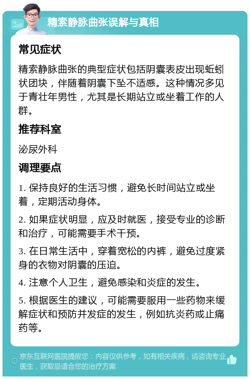 精索静脉曲张误解与真相 常见症状 精索静脉曲张的典型症状包括阴囊表皮出现蚯蚓状团块，伴随着阴囊下坠不适感。这种情况多见于青壮年男性，尤其是长期站立或坐着工作的人群。 推荐科室 泌尿外科 调理要点 1. 保持良好的生活习惯，避免长时间站立或坐着，定期活动身体。 2. 如果症状明显，应及时就医，接受专业的诊断和治疗，可能需要手术干预。 3. 在日常生活中，穿着宽松的内裤，避免过度紧身的衣物对阴囊的压迫。 4. 注意个人卫生，避免感染和炎症的发生。 5. 根据医生的建议，可能需要服用一些药物来缓解症状和预防并发症的发生，例如抗炎药或止痛药等。