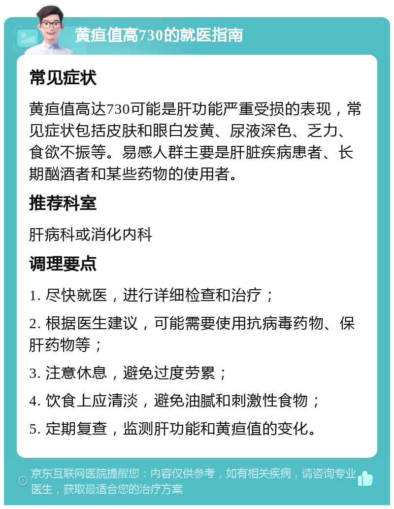 黄疸值高730的就医指南 常见症状 黄疸值高达730可能是肝功能严重受损的表现，常见症状包括皮肤和眼白发黄、尿液深色、乏力、食欲不振等。易感人群主要是肝脏疾病患者、长期酗酒者和某些药物的使用者。 推荐科室 肝病科或消化内科 调理要点 1. 尽快就医，进行详细检查和治疗； 2. 根据医生建议，可能需要使用抗病毒药物、保肝药物等； 3. 注意休息，避免过度劳累； 4. 饮食上应清淡，避免油腻和刺激性食物； 5. 定期复查，监测肝功能和黄疸值的变化。