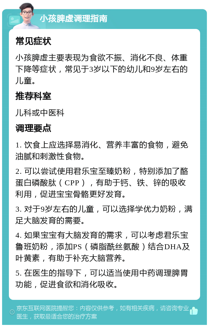 小孩脾虚调理指南 常见症状 小孩脾虚主要表现为食欲不振、消化不良、体重下降等症状，常见于3岁以下的幼儿和9岁左右的儿童。 推荐科室 儿科或中医科 调理要点 1. 饮食上应选择易消化、营养丰富的食物，避免油腻和刺激性食物。 2. 可以尝试使用君乐宝至臻奶粉，特别添加了酪蛋白磷酸肽（CPP），有助于钙、铁、锌的吸收利用，促进宝宝骨骼更好发育。 3. 对于9岁左右的儿童，可以选择学优力奶粉，满足大脑发育的需要。 4. 如果宝宝有大脑发育的需求，可以考虑君乐宝鲁班奶粉，添加PS（磷脂酰丝氨酸）结合DHA及叶黄素，有助于补充大脑营养。 5. 在医生的指导下，可以适当使用中药调理脾胃功能，促进食欲和消化吸收。