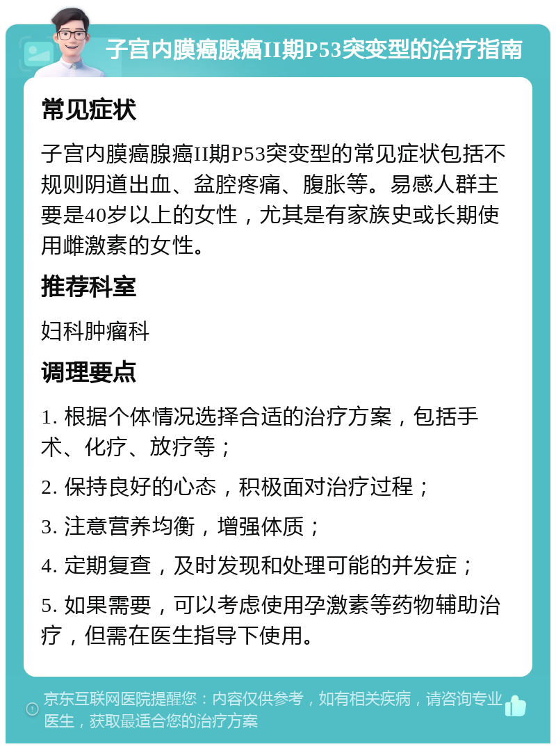 子宫内膜癌腺癌II期P53突变型的治疗指南 常见症状 子宫内膜癌腺癌II期P53突变型的常见症状包括不规则阴道出血、盆腔疼痛、腹胀等。易感人群主要是40岁以上的女性，尤其是有家族史或长期使用雌激素的女性。 推荐科室 妇科肿瘤科 调理要点 1. 根据个体情况选择合适的治疗方案，包括手术、化疗、放疗等； 2. 保持良好的心态，积极面对治疗过程； 3. 注意营养均衡，增强体质； 4. 定期复查，及时发现和处理可能的并发症； 5. 如果需要，可以考虑使用孕激素等药物辅助治疗，但需在医生指导下使用。