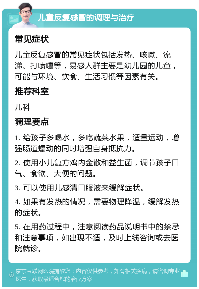 儿童反复感冒的调理与治疗 常见症状 儿童反复感冒的常见症状包括发热、咳嗽、流涕、打喷嚏等，易感人群主要是幼儿园的儿童，可能与环境、饮食、生活习惯等因素有关。 推荐科室 儿科 调理要点 1. 给孩子多喝水，多吃蔬菜水果，适量运动，增强肠道蠕动的同时增强自身抵抗力。 2. 使用小儿复方鸡内金散和益生菌，调节孩子口气、食欲、大便的问题。 3. 可以使用儿感清口服液来缓解症状。 4. 如果有发热的情况，需要物理降温，缓解发热的症状。 5. 在用药过程中，注意阅读药品说明书中的禁忌和注意事项，如出现不适，及时上线咨询或去医院就诊。