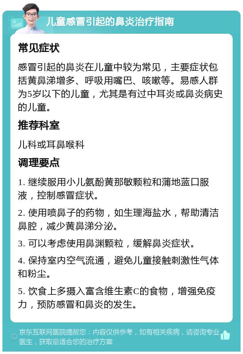 儿童感冒引起的鼻炎治疗指南 常见症状 感冒引起的鼻炎在儿童中较为常见，主要症状包括黄鼻涕增多、呼吸用嘴巴、咳嗽等。易感人群为5岁以下的儿童，尤其是有过中耳炎或鼻炎病史的儿童。 推荐科室 儿科或耳鼻喉科 调理要点 1. 继续服用小儿氨酚黄那敏颗粒和蒲地蓝口服液，控制感冒症状。 2. 使用喷鼻子的药物，如生理海盐水，帮助清洁鼻腔，减少黄鼻涕分泌。 3. 可以考虑使用鼻渊颗粒，缓解鼻炎症状。 4. 保持室内空气流通，避免儿童接触刺激性气体和粉尘。 5. 饮食上多摄入富含维生素C的食物，增强免疫力，预防感冒和鼻炎的发生。