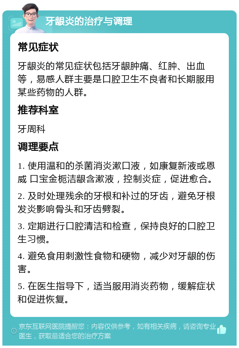 牙龈炎的治疗与调理 常见症状 牙龈炎的常见症状包括牙龈肿痛、红肿、出血等，易感人群主要是口腔卫生不良者和长期服用某些药物的人群。 推荐科室 牙周科 调理要点 1. 使用温和的杀菌消炎漱口液，如康复新液或恩威 口宝金栀洁龈含漱液，控制炎症，促进愈合。 2. 及时处理残余的牙根和补过的牙齿，避免牙根发炎影响骨头和牙齿劈裂。 3. 定期进行口腔清洁和检查，保持良好的口腔卫生习惯。 4. 避免食用刺激性食物和硬物，减少对牙龈的伤害。 5. 在医生指导下，适当服用消炎药物，缓解症状和促进恢复。