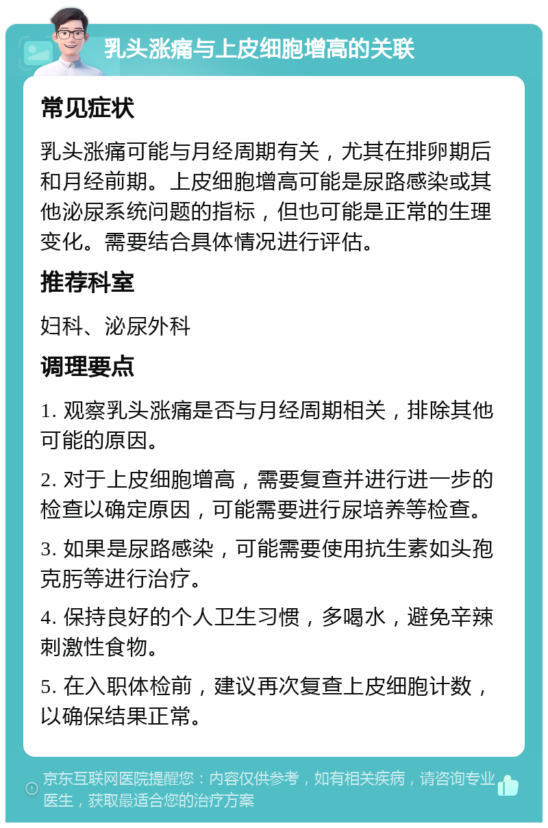 乳头涨痛与上皮细胞增高的关联 常见症状 乳头涨痛可能与月经周期有关，尤其在排卵期后和月经前期。上皮细胞增高可能是尿路感染或其他泌尿系统问题的指标，但也可能是正常的生理变化。需要结合具体情况进行评估。 推荐科室 妇科、泌尿外科 调理要点 1. 观察乳头涨痛是否与月经周期相关，排除其他可能的原因。 2. 对于上皮细胞增高，需要复查并进行进一步的检查以确定原因，可能需要进行尿培养等检查。 3. 如果是尿路感染，可能需要使用抗生素如头孢克肟等进行治疗。 4. 保持良好的个人卫生习惯，多喝水，避免辛辣刺激性食物。 5. 在入职体检前，建议再次复查上皮细胞计数，以确保结果正常。