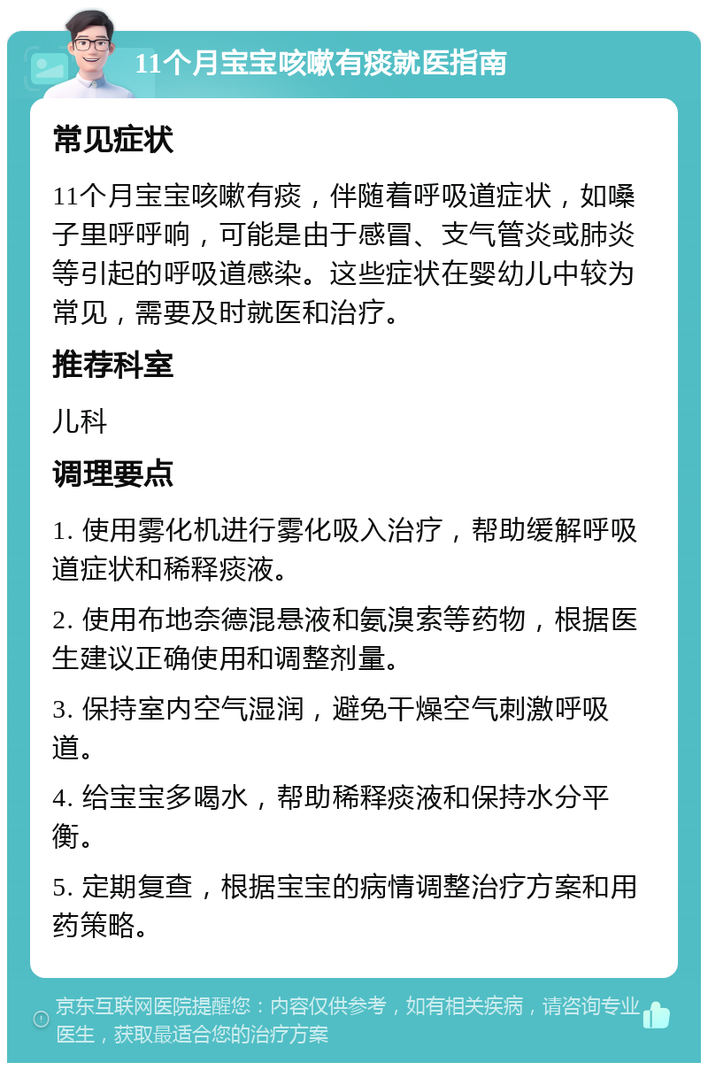 11个月宝宝咳嗽有痰就医指南 常见症状 11个月宝宝咳嗽有痰，伴随着呼吸道症状，如嗓子里呼呼响，可能是由于感冒、支气管炎或肺炎等引起的呼吸道感染。这些症状在婴幼儿中较为常见，需要及时就医和治疗。 推荐科室 儿科 调理要点 1. 使用雾化机进行雾化吸入治疗，帮助缓解呼吸道症状和稀释痰液。 2. 使用布地奈德混悬液和氨溴索等药物，根据医生建议正确使用和调整剂量。 3. 保持室内空气湿润，避免干燥空气刺激呼吸道。 4. 给宝宝多喝水，帮助稀释痰液和保持水分平衡。 5. 定期复查，根据宝宝的病情调整治疗方案和用药策略。