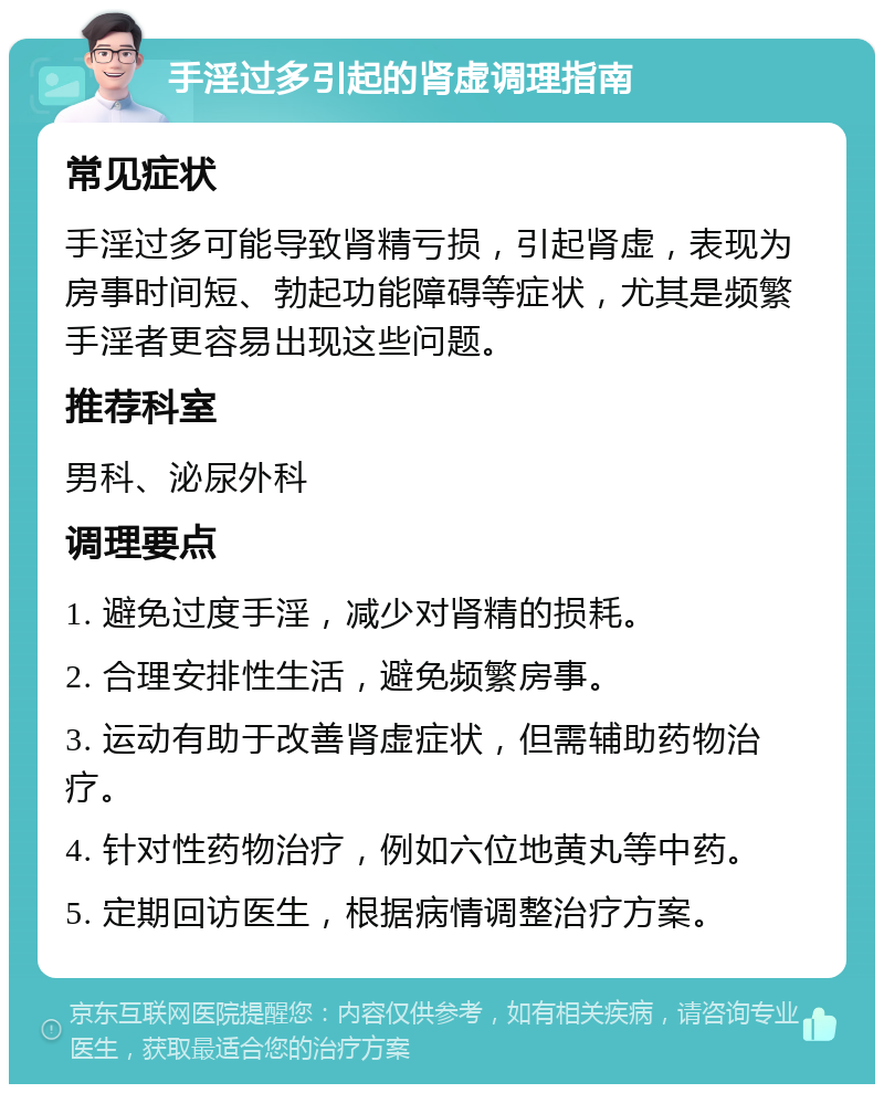 手淫过多引起的肾虚调理指南 常见症状 手淫过多可能导致肾精亏损，引起肾虚，表现为房事时间短、勃起功能障碍等症状，尤其是频繁手淫者更容易出现这些问题。 推荐科室 男科、泌尿外科 调理要点 1. 避免过度手淫，减少对肾精的损耗。 2. 合理安排性生活，避免频繁房事。 3. 运动有助于改善肾虚症状，但需辅助药物治疗。 4. 针对性药物治疗，例如六位地黄丸等中药。 5. 定期回访医生，根据病情调整治疗方案。