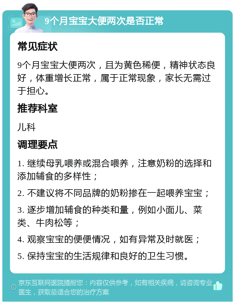 9个月宝宝大便两次是否正常 常见症状 9个月宝宝大便两次，且为黄色稀便，精神状态良好，体重增长正常，属于正常现象，家长无需过于担心。 推荐科室 儿科 调理要点 1. 继续母乳喂养或混合喂养，注意奶粉的选择和添加辅食的多样性； 2. 不建议将不同品牌的奶粉掺在一起喂养宝宝； 3. 逐步增加辅食的种类和量，例如小面儿、菜类、牛肉松等； 4. 观察宝宝的便便情况，如有异常及时就医； 5. 保持宝宝的生活规律和良好的卫生习惯。