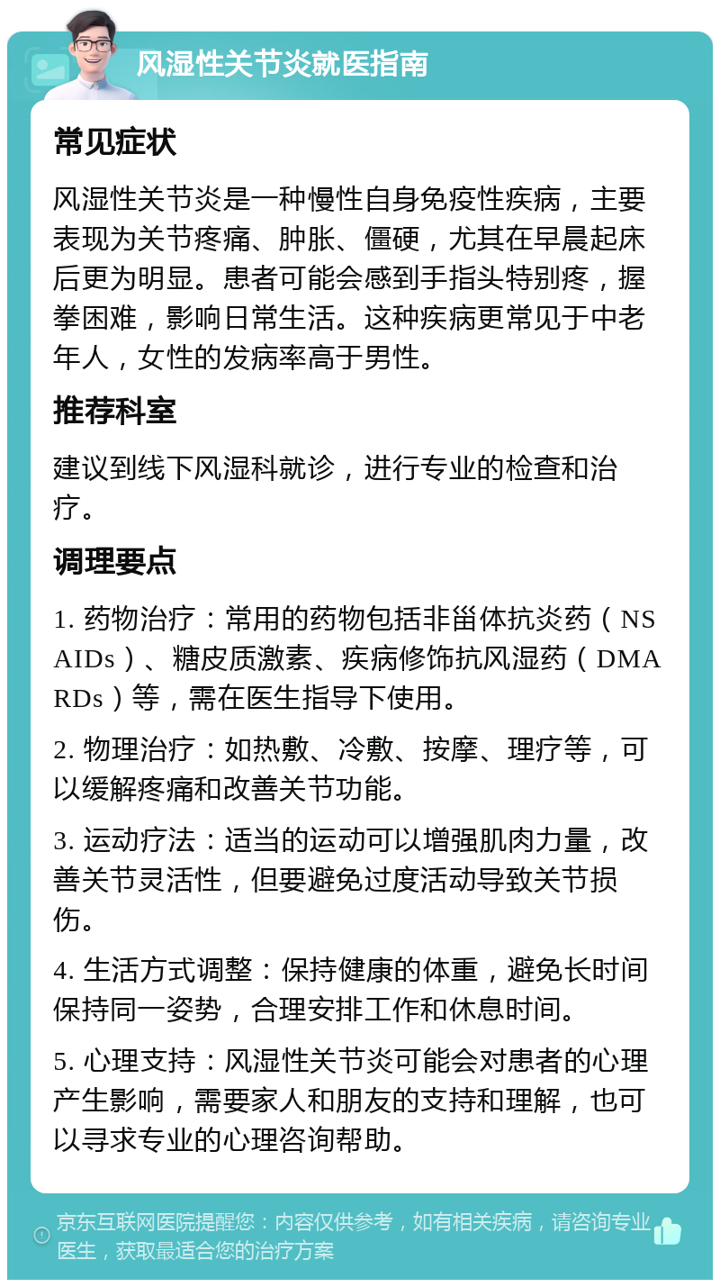 风湿性关节炎就医指南 常见症状 风湿性关节炎是一种慢性自身免疫性疾病，主要表现为关节疼痛、肿胀、僵硬，尤其在早晨起床后更为明显。患者可能会感到手指头特别疼，握拳困难，影响日常生活。这种疾病更常见于中老年人，女性的发病率高于男性。 推荐科室 建议到线下风湿科就诊，进行专业的检查和治疗。 调理要点 1. 药物治疗：常用的药物包括非甾体抗炎药（NSAIDs）、糖皮质激素、疾病修饰抗风湿药（DMARDs）等，需在医生指导下使用。 2. 物理治疗：如热敷、冷敷、按摩、理疗等，可以缓解疼痛和改善关节功能。 3. 运动疗法：适当的运动可以增强肌肉力量，改善关节灵活性，但要避免过度活动导致关节损伤。 4. 生活方式调整：保持健康的体重，避免长时间保持同一姿势，合理安排工作和休息时间。 5. 心理支持：风湿性关节炎可能会对患者的心理产生影响，需要家人和朋友的支持和理解，也可以寻求专业的心理咨询帮助。