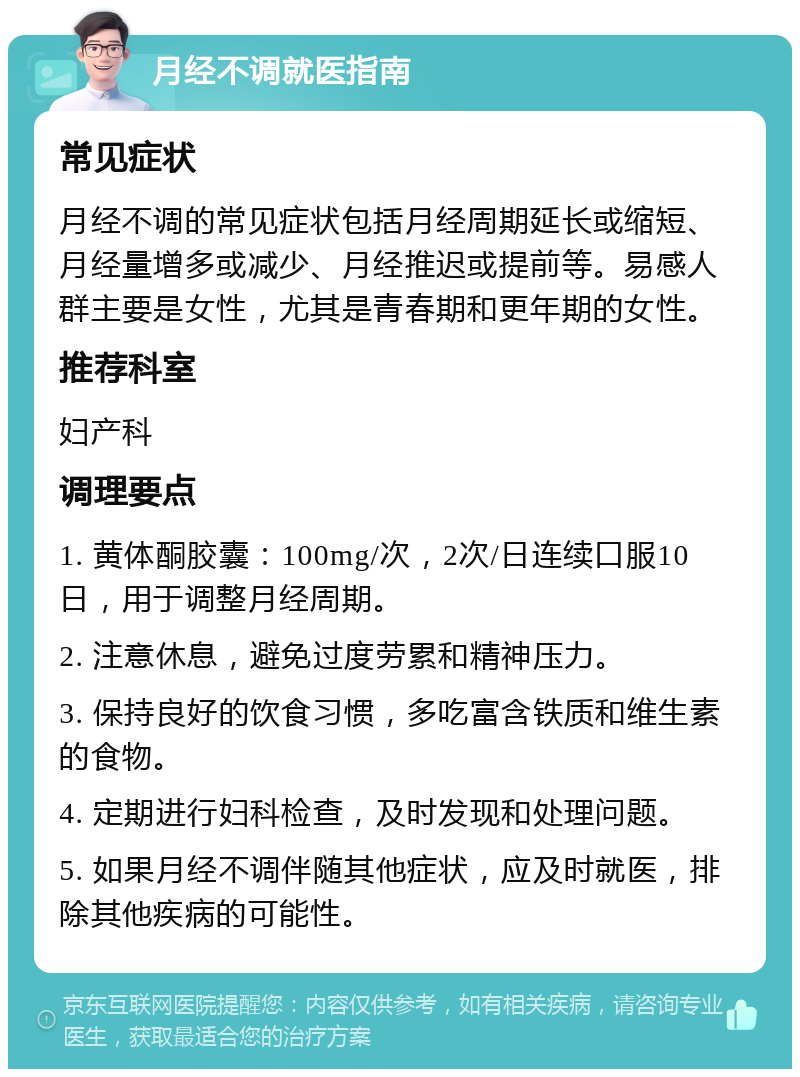 月经不调就医指南 常见症状 月经不调的常见症状包括月经周期延长或缩短、月经量增多或减少、月经推迟或提前等。易感人群主要是女性，尤其是青春期和更年期的女性。 推荐科室 妇产科 调理要点 1. 黄体酮胶囊：100mg/次，2次/日连续口服10日，用于调整月经周期。 2. 注意休息，避免过度劳累和精神压力。 3. 保持良好的饮食习惯，多吃富含铁质和维生素的食物。 4. 定期进行妇科检查，及时发现和处理问题。 5. 如果月经不调伴随其他症状，应及时就医，排除其他疾病的可能性。