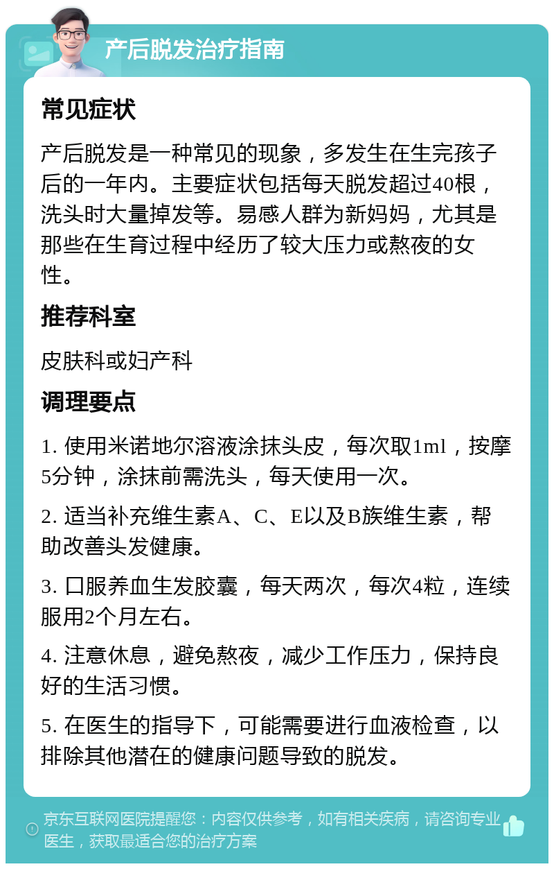 产后脱发治疗指南 常见症状 产后脱发是一种常见的现象，多发生在生完孩子后的一年内。主要症状包括每天脱发超过40根，洗头时大量掉发等。易感人群为新妈妈，尤其是那些在生育过程中经历了较大压力或熬夜的女性。 推荐科室 皮肤科或妇产科 调理要点 1. 使用米诺地尔溶液涂抹头皮，每次取1ml，按摩5分钟，涂抹前需洗头，每天使用一次。 2. 适当补充维生素A、C、E以及B族维生素，帮助改善头发健康。 3. 口服养血生发胶囊，每天两次，每次4粒，连续服用2个月左右。 4. 注意休息，避免熬夜，减少工作压力，保持良好的生活习惯。 5. 在医生的指导下，可能需要进行血液检查，以排除其他潜在的健康问题导致的脱发。