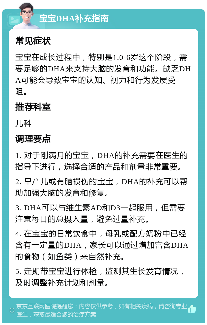 宝宝DHA补充指南 常见症状 宝宝在成长过程中，特别是1.0-6岁这个阶段，需要足够的DHA来支持大脑的发育和功能。缺乏DHA可能会导致宝宝的认知、视力和行为发展受阻。 推荐科室 儿科 调理要点 1. 对于刚满月的宝宝，DHA的补充需要在医生的指导下进行，选择合适的产品和剂量非常重要。 2. 早产儿或有脑损伤的宝宝，DHA的补充可以帮助加强大脑的发育和修复。 3. DHA可以与维生素AD和D3一起服用，但需要注意每日的总摄入量，避免过量补充。 4. 在宝宝的日常饮食中，母乳或配方奶粉中已经含有一定量的DHA，家长可以通过增加富含DHA的食物（如鱼类）来自然补充。 5. 定期带宝宝进行体检，监测其生长发育情况，及时调整补充计划和剂量。