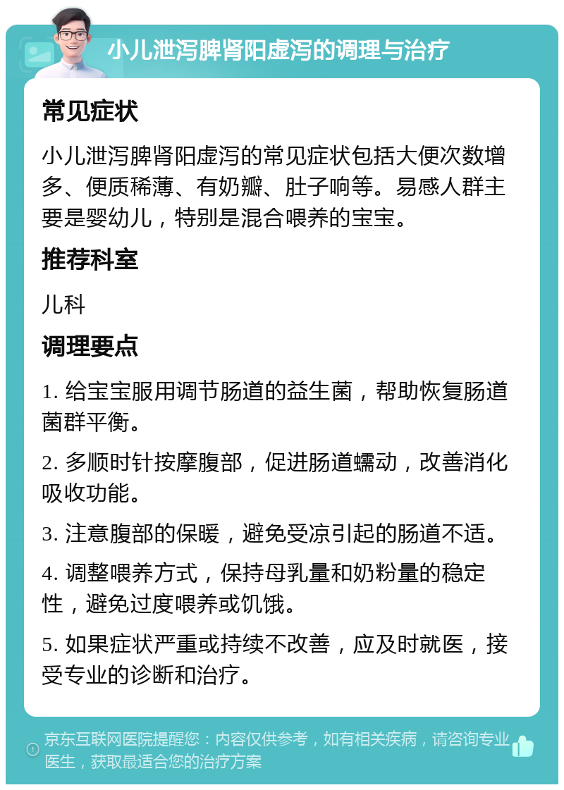 小儿泄泻脾肾阳虚泻的调理与治疗 常见症状 小儿泄泻脾肾阳虚泻的常见症状包括大便次数增多、便质稀薄、有奶瓣、肚子响等。易感人群主要是婴幼儿，特别是混合喂养的宝宝。 推荐科室 儿科 调理要点 1. 给宝宝服用调节肠道的益生菌，帮助恢复肠道菌群平衡。 2. 多顺时针按摩腹部，促进肠道蠕动，改善消化吸收功能。 3. 注意腹部的保暖，避免受凉引起的肠道不适。 4. 调整喂养方式，保持母乳量和奶粉量的稳定性，避免过度喂养或饥饿。 5. 如果症状严重或持续不改善，应及时就医，接受专业的诊断和治疗。