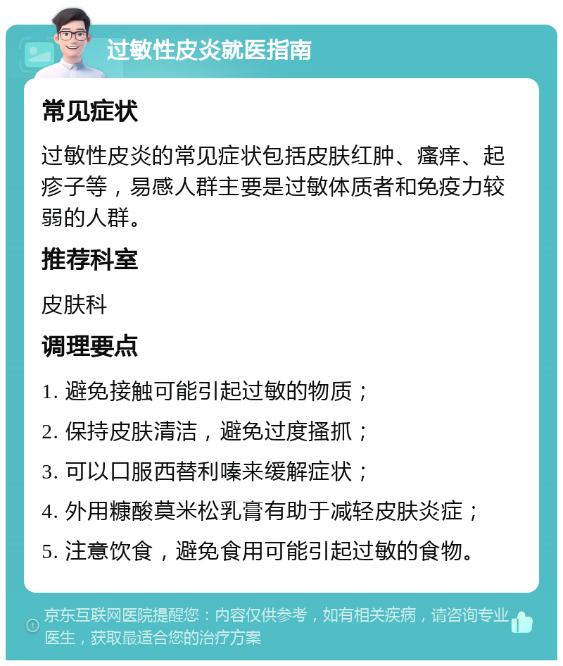 过敏性皮炎就医指南 常见症状 过敏性皮炎的常见症状包括皮肤红肿、瘙痒、起疹子等，易感人群主要是过敏体质者和免疫力较弱的人群。 推荐科室 皮肤科 调理要点 1. 避免接触可能引起过敏的物质； 2. 保持皮肤清洁，避免过度搔抓； 3. 可以口服西替利嗪来缓解症状； 4. 外用糠酸莫米松乳膏有助于减轻皮肤炎症； 5. 注意饮食，避免食用可能引起过敏的食物。