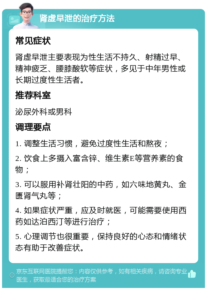 肾虚早泄的治疗方法 常见症状 肾虚早泄主要表现为性生活不持久、射精过早、精神疲乏、腰膝酸软等症状，多见于中年男性或长期过度性生活者。 推荐科室 泌尿外科或男科 调理要点 1. 调整生活习惯，避免过度性生活和熬夜； 2. 饮食上多摄入富含锌、维生素E等营养素的食物； 3. 可以服用补肾壮阳的中药，如六味地黄丸、金匮肾气丸等； 4. 如果症状严重，应及时就医，可能需要使用西药如达泊西汀等进行治疗； 5. 心理调节也很重要，保持良好的心态和情绪状态有助于改善症状。