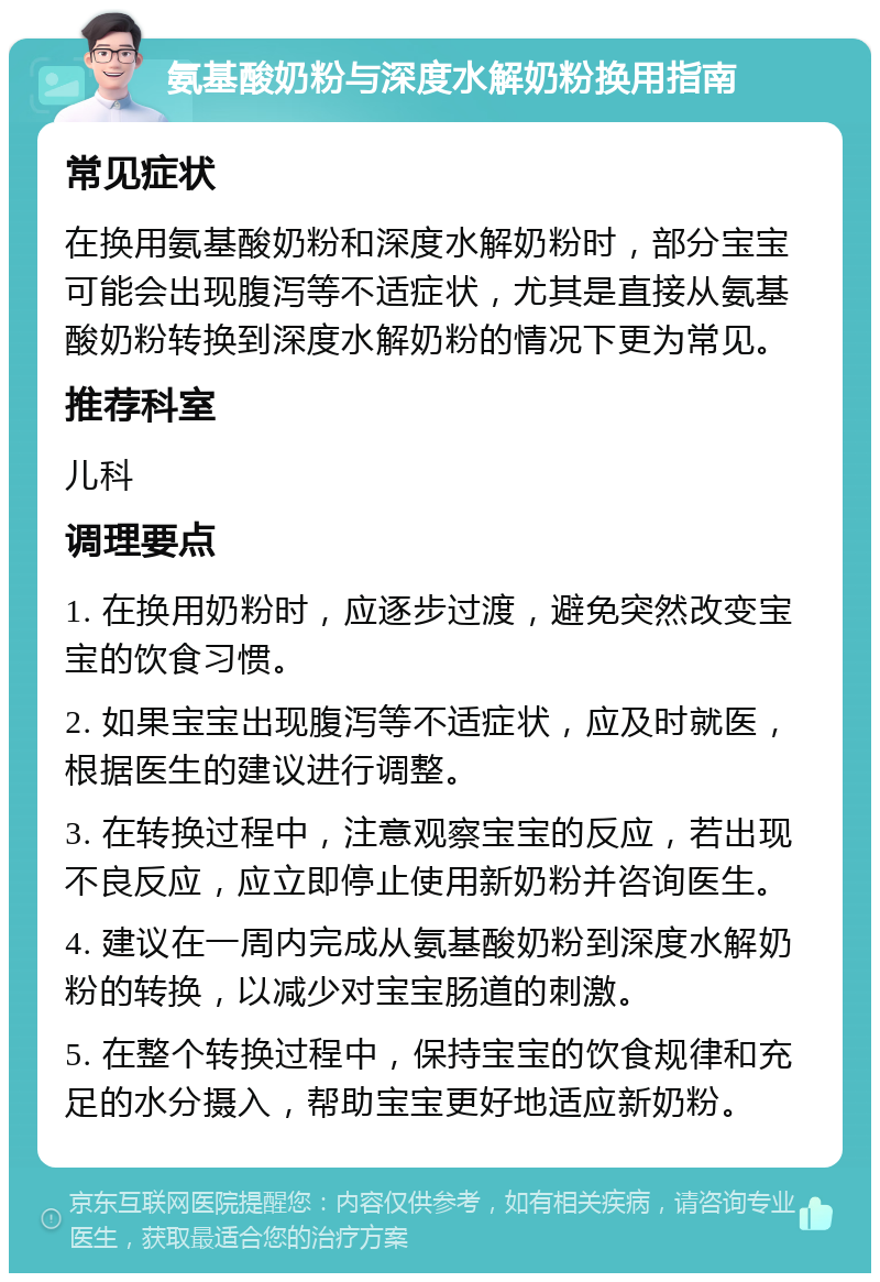 氨基酸奶粉与深度水解奶粉换用指南 常见症状 在换用氨基酸奶粉和深度水解奶粉时，部分宝宝可能会出现腹泻等不适症状，尤其是直接从氨基酸奶粉转换到深度水解奶粉的情况下更为常见。 推荐科室 儿科 调理要点 1. 在换用奶粉时，应逐步过渡，避免突然改变宝宝的饮食习惯。 2. 如果宝宝出现腹泻等不适症状，应及时就医，根据医生的建议进行调整。 3. 在转换过程中，注意观察宝宝的反应，若出现不良反应，应立即停止使用新奶粉并咨询医生。 4. 建议在一周内完成从氨基酸奶粉到深度水解奶粉的转换，以减少对宝宝肠道的刺激。 5. 在整个转换过程中，保持宝宝的饮食规律和充足的水分摄入，帮助宝宝更好地适应新奶粉。