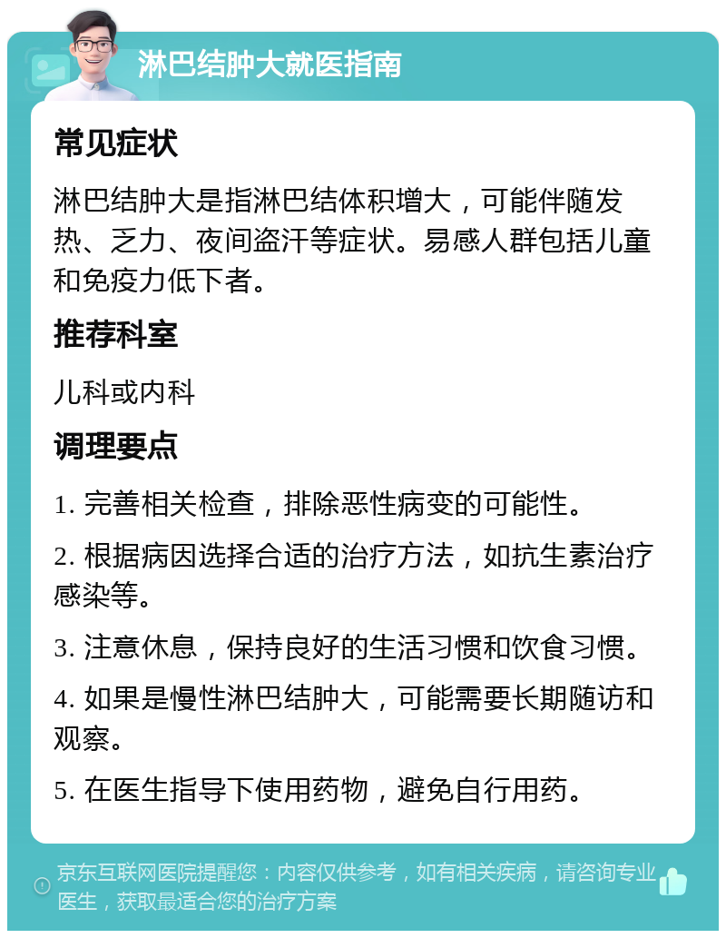 淋巴结肿大就医指南 常见症状 淋巴结肿大是指淋巴结体积增大，可能伴随发热、乏力、夜间盗汗等症状。易感人群包括儿童和免疫力低下者。 推荐科室 儿科或内科 调理要点 1. 完善相关检查，排除恶性病变的可能性。 2. 根据病因选择合适的治疗方法，如抗生素治疗感染等。 3. 注意休息，保持良好的生活习惯和饮食习惯。 4. 如果是慢性淋巴结肿大，可能需要长期随访和观察。 5. 在医生指导下使用药物，避免自行用药。