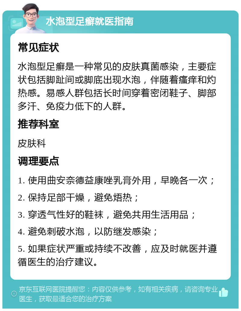 水泡型足癣就医指南 常见症状 水泡型足癣是一种常见的皮肤真菌感染，主要症状包括脚趾间或脚底出现水泡，伴随着瘙痒和灼热感。易感人群包括长时间穿着密闭鞋子、脚部多汗、免疫力低下的人群。 推荐科室 皮肤科 调理要点 1. 使用曲安奈德益康唑乳膏外用，早晚各一次； 2. 保持足部干燥，避免焐热； 3. 穿透气性好的鞋袜，避免共用生活用品； 4. 避免刺破水泡，以防继发感染； 5. 如果症状严重或持续不改善，应及时就医并遵循医生的治疗建议。